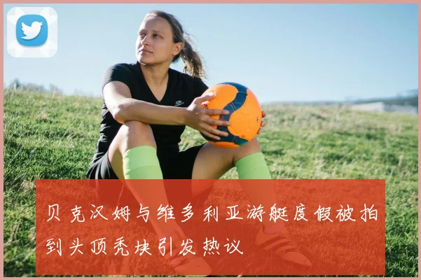 贝克汉姆与维多利亚游艇度假被拍到头顶秃块引发热议