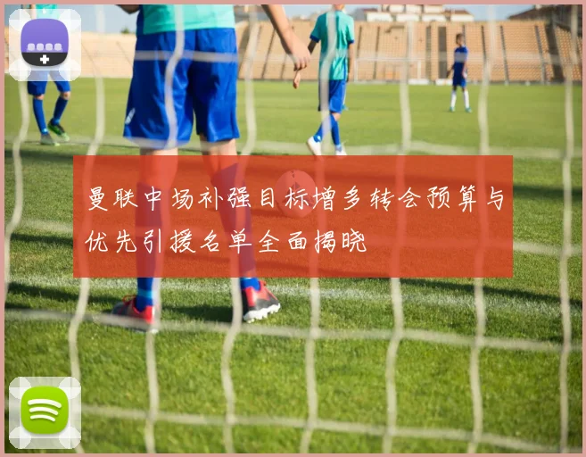 曼联中场补强目标增多转会预算与优先引援名单全面揭晓