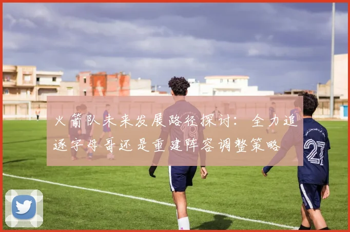 火箭队未来发展路径探讨：全力追逐字母哥还是重建阵容调整策略