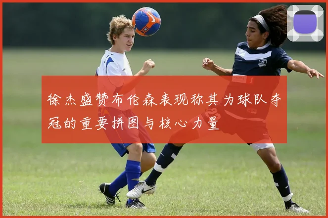徐杰盛赞布伦森表现称其为球队夺冠的重要拼图与核心力量