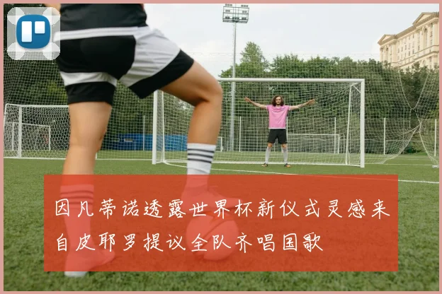 因凡蒂诺透露世界杯新仪式灵感来自皮耶罗提议全队齐唱国歌