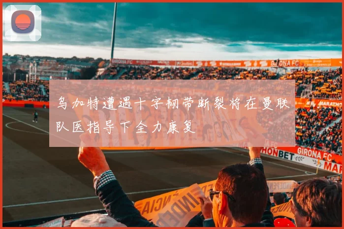 乌加特遭遇十字韧带断裂将在曼联队医指导下全力康复