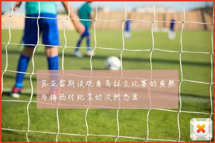 苏亚雷斯谈观看乌拉圭比赛的煎熬与梅西对纪录的淡然态度