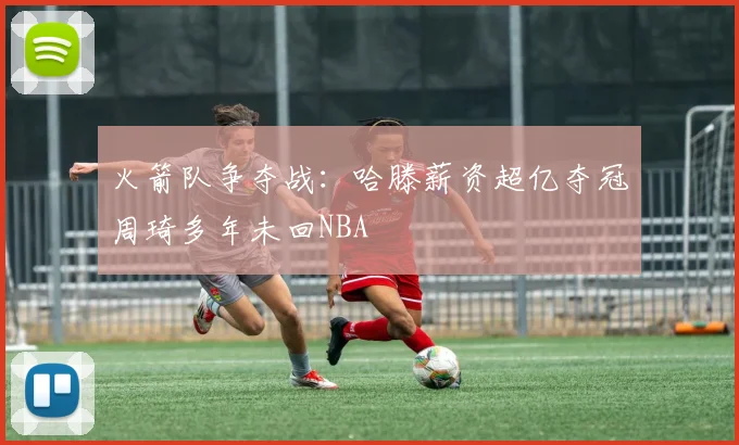 火箭队争夺战：哈滕薪资超亿夺冠周琦多年未回NBA