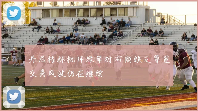 丹尼格林批评绿军对布朗缺乏尊重交易风波仍在继续