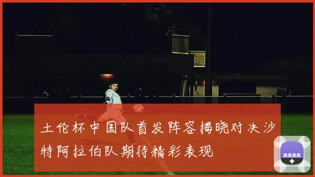 土伦杯中国队首发阵容揭晓对决沙特阿拉伯队期待精彩表现