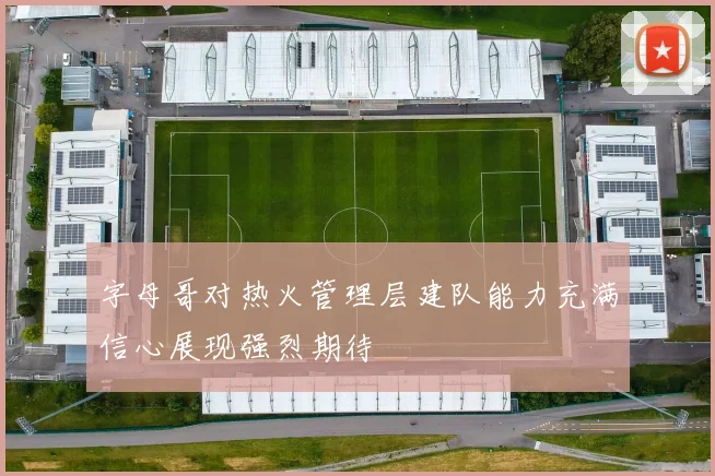字母哥对热火管理层建队能力充满信心展现强烈期待