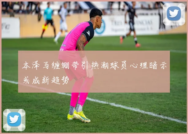 本泽马缠绷带引热潮球员心理暗示或成新趋势