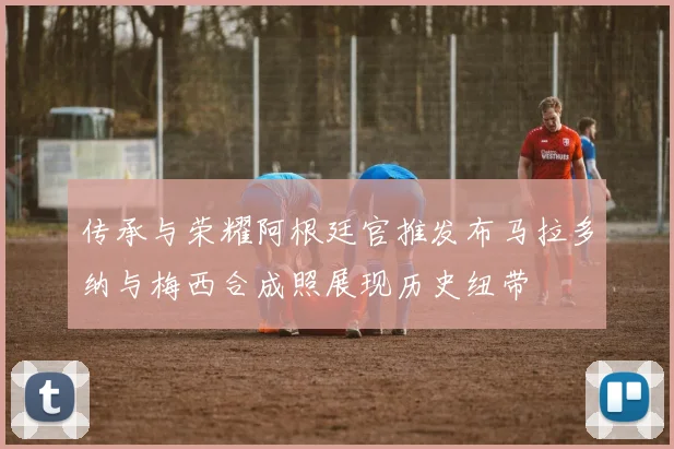 传承与荣耀阿根廷官推发布马拉多纳与梅西合成照展现历史纽带