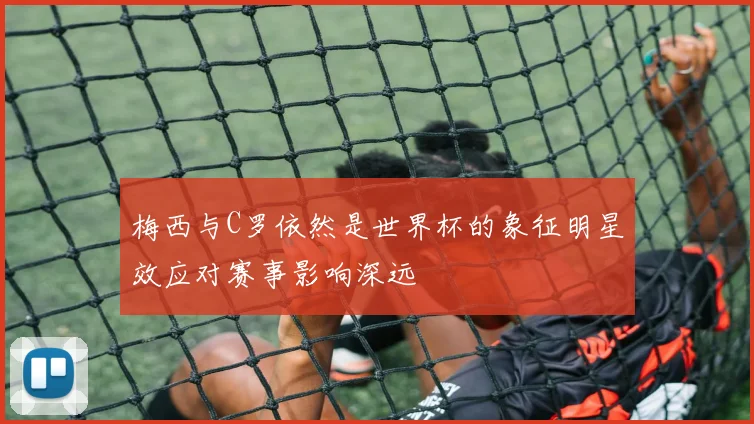 梅西与C罗依然是世界杯的象征明星效应对赛事影响深远