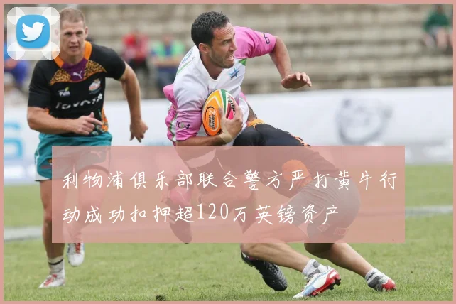利物浦俱乐部联合警方严打黄牛行动成功扣押超120万英镑资产