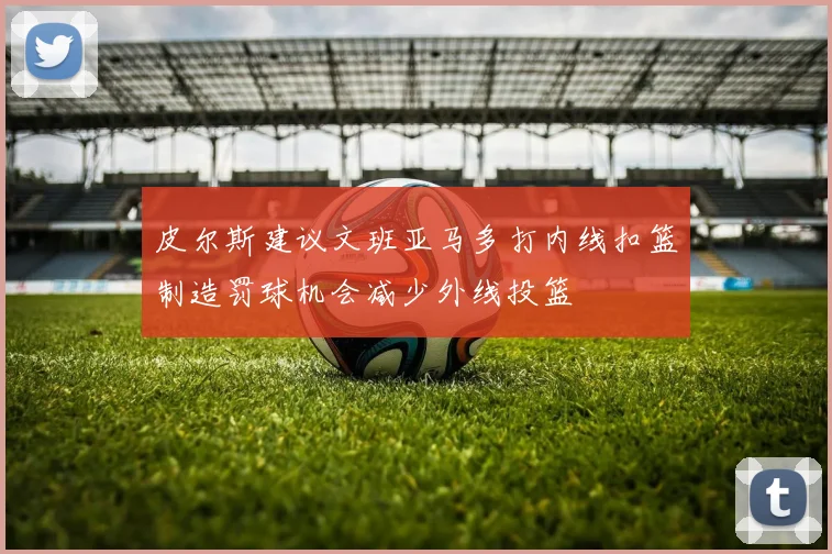 皮尔斯建议文班亚马多打内线扣篮制造罚球机会减少外线投篮