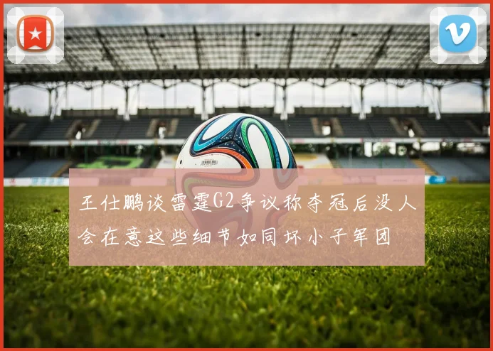 王仕鹏谈雷霆G2争议称夺冠后没人会在意这些细节如同坏小子军团