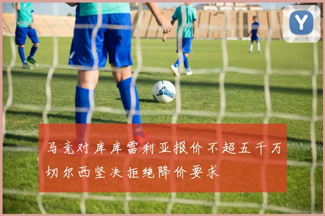 马竞对库库雷利亚报价不超五千万切尔西坚决拒绝降价要求