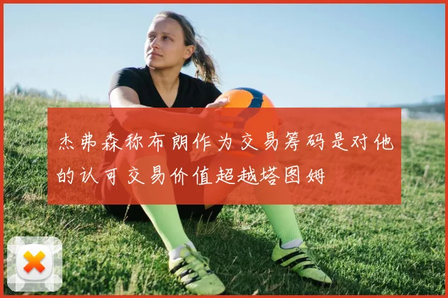 杰弗森称布朗作为交易筹码是对他的认可交易价值超越塔图姆