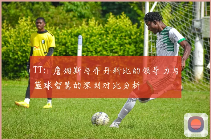 TT：詹姆斯与乔丹科比的领导力与篮球智慧的深刻对比分析