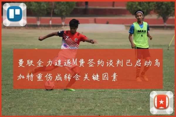 曼联全力追逐M费签约谈判已启动乌加特重伤成转会关键因素