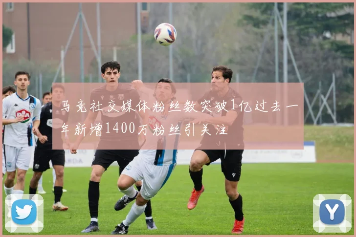 马竞社交媒体粉丝数突破1亿过去一年新增1400万粉丝引关注