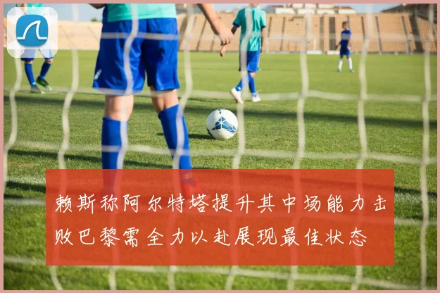 赖斯称阿尔特塔提升其中场能力击败巴黎需全力以赴展现最佳状态