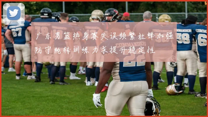 广东男篮热身赛失误频繁杜锋加强防守轮转训练力求提升稳定性