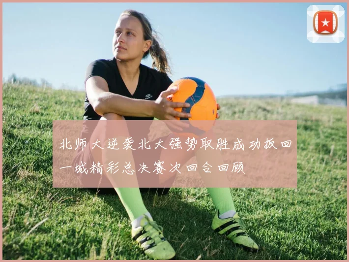 北师大逆袭北大强势取胜成功扳回一城精彩总决赛次回合回顾