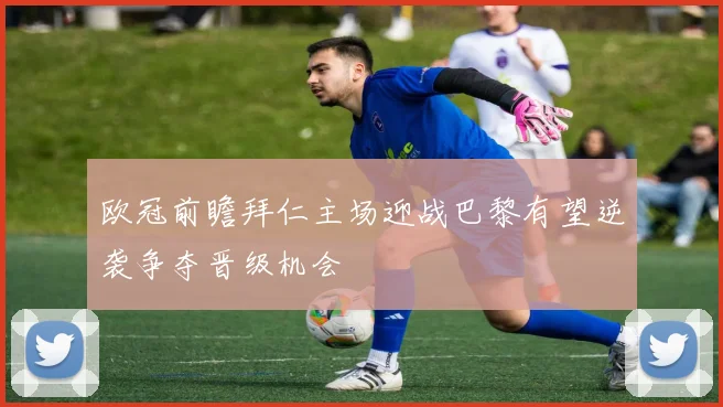 欧冠前瞻拜仁主场迎战巴黎有望逆袭争夺晋级机会