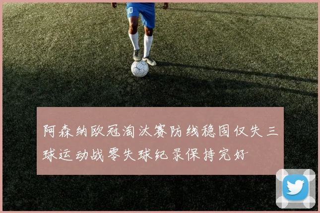 阿森纳欧冠淘汰赛防线稳固仅失三球运动战零失球纪录保持完好