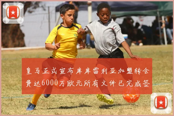 皇马正式宣布库库雷利亚加盟转会费达6000万欧元所有文件已完成签署
