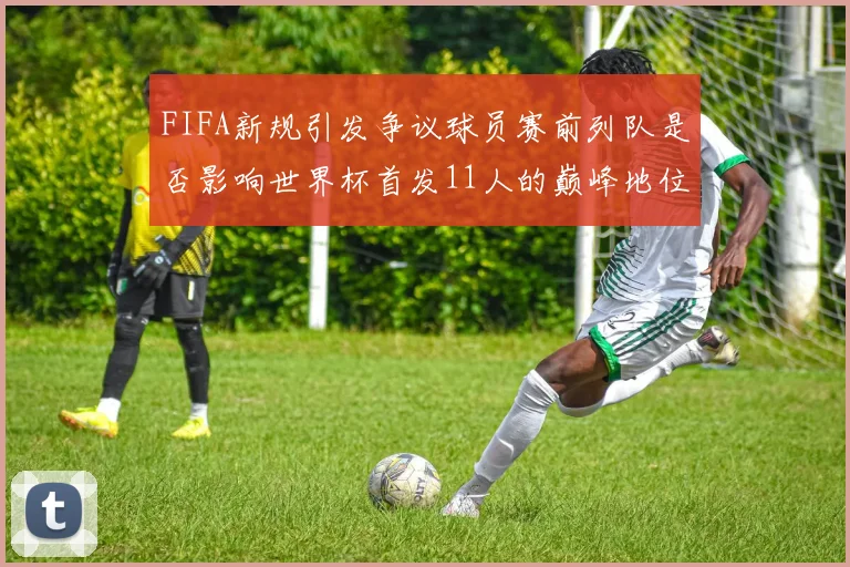 FIFA新规引发争议球员赛前列队是否影响世界杯首发11人的巅峰地位