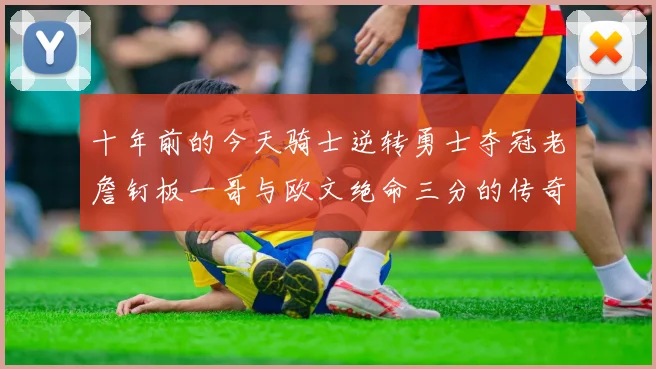 十年前的今天骑士逆转勇士夺冠老詹钉板一哥与欧文绝命三分的传奇时刻