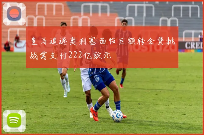 皇马追逐奥利塞面临巨额转会费挑战需支付222亿欧元