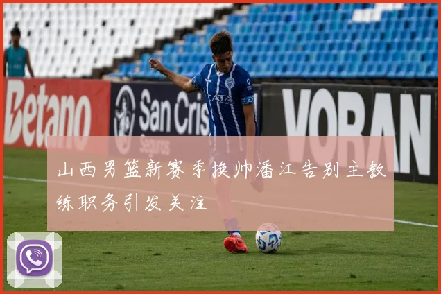 山西男篮新赛季换帅潘江告别主教练职务引发关注