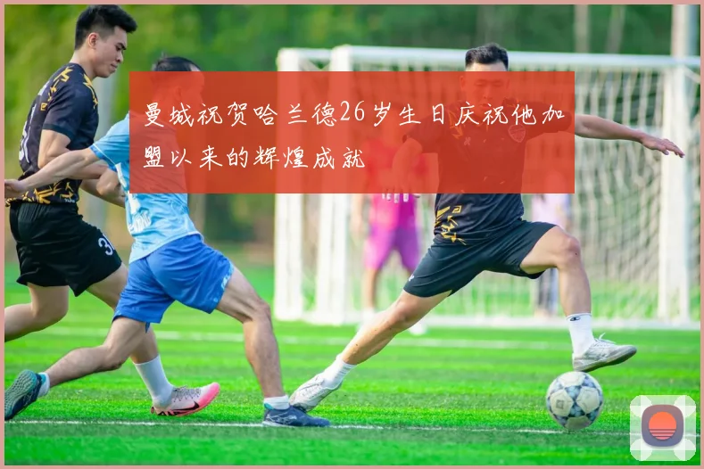 曼城祝贺哈兰德26岁生日庆祝他加盟以来的辉煌成就