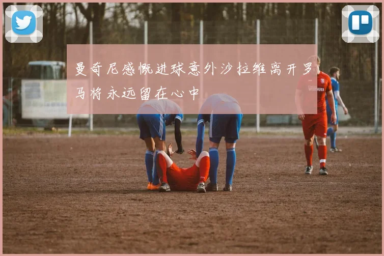曼奇尼感慨进球意外沙拉维离开罗马将永远留在心中