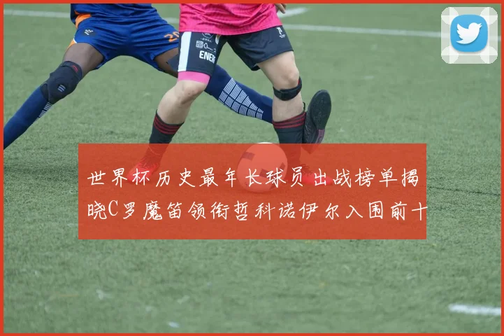 世界杯历史最年长球员出战榜单揭晓C罗魔笛领衔哲科诺伊尔入围前十
