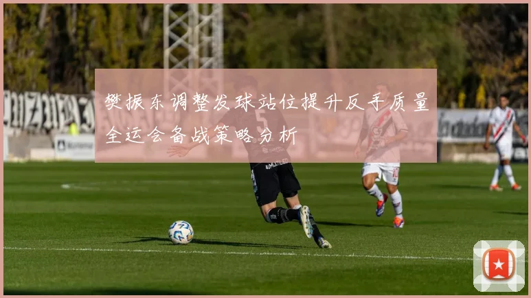 樊振东调整发球站位提升反手质量全运会备战策略分析